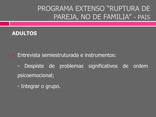 PROGRAMA EXTENSO “RUPTURA DE
PAREJA, NO DE FAMILIA” - PAIS
ADULTOS
 Entrevista semiestruturada e instrumentos:
- Despiste de problemas significativos de ordem
psicoemocional;
- Integrar o grupo.
 