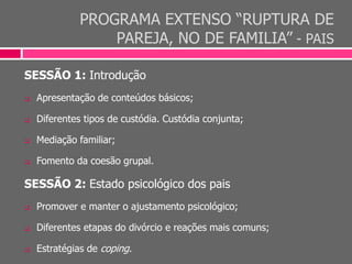 PROGRAMA EXTENSO “RUPTURA DE
PAREJA, NO DE FAMILIA” - PAIS
SESSÃO 1: Introdução
 Apresentação de conteúdos básicos;
 Diferentes tipos de custódia. Custódia conjunta;
 Mediação familiar;
 Fomento da coesão grupal.
SESSÃO 2: Estado psicológico dos pais
 Promover e manter o ajustamento psicológico;
 Diferentes etapas do divórcio e reações mais comuns;
 Estratégias de coping.
 