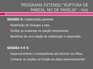 PROGRAMA EXTENSO “RUPTURA DE
PAREJA, NO DE FAMILIA” - PAIS
SESSÃO 3: Colaboração parental
 Redefinição de cônjuges a pais;
 Facilitar as mudanças na relação interparental;
 Benefícios de uma relação de colaboração e cooperação.
SESSÃO 4 E 5:
 Desenvolvimento e consequências pós-divórcio nos filhos;
 Conhecer as reações em função da etapa desenvolvimental.
 