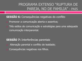PROGRAMA EXTENSO “RUPTURA DE
PAREJA, NO DE FAMILIA” - PAIS
SESSÃO 6: Consequências negativas do conflito
 Promover a comunicação aberta e assertiva;
 Três estilos de comunicação e estratégias para uma adequada
comunicação interparental.
SESSÃO 7: Interferências parentais
 Alienação parental e conflito de lealdade;
 Consequências negativas nos filhos.
 