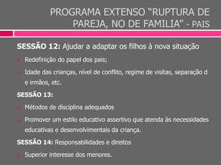 PROGRAMA EXTENSO “RUPTURA DE
PAREJA, NO DE FAMILIA” - PAIS
SESSÃO 12: Ajudar a adaptar os filhos à nova situação
 Redefinição do papel dos pais;
 Idade das crianças, nível de conflito, regime de visitas, separação d
e irmãos, etc.
SESSÃO 13:
 Métodos de disciplina adequados
 Promover um estilo educativo assertivo que atenda às necessidades
educativas e desenvolvimentais da criança.
SESSÃO 14: Responsabilidades e direitos
 Superior interesse dos menores.
 