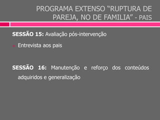PROGRAMA EXTENSO “RUPTURA DE
PAREJA, NO DE FAMILIA” - PAIS
SESSÃO 15: Avaliação pós-intervenção
 Entrevista aos pais
SESSÃO 16: Manutenção e reforço dos conteúdos
adquiridos e generalização
 
