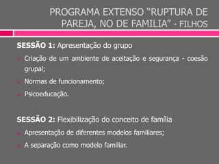 PROGRAMA EXTENSO “RUPTURA DE
PAREJA, NO DE FAMILIA” - FILHOS
SESSÃO 1: Apresentação do grupo
 Criação de um ambiente de aceitação e segurança - coesão
grupal;
 Normas de funcionamento;
 Psicoeducação.
SESSÃO 2: Flexibilização do conceito de família
 Apresentação de diferentes modelos familiares;
 A separação como modelo familiar.
 