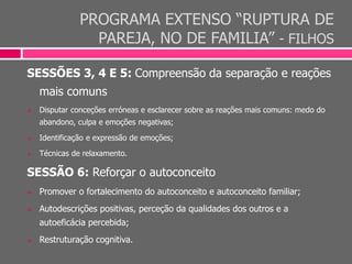 PROGRAMA EXTENSO “RUPTURA DE
PAREJA, NO DE FAMILIA” - FILHOS
SESSÕES 3, 4 E 5: Compreensão da separação e reações
mais comuns
 Disputar conceções erróneas e esclarecer sobre as reações mais comuns: medo do
abandono, culpa e emoções negativas;
 Identificação e expressão de emoções;
 Técnicas de relaxamento.
SESSÃO 6: Reforçar o autoconceito
 Promover o fortalecimento do autoconceito e autoconceito familiar;
 Autodescrições positivas, perceção da qualidades dos outros e a
autoeficácia percebida;
 Restruturação cognitiva.
 