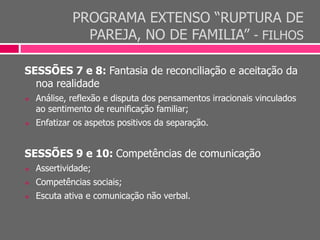 PROGRAMA EXTENSO “RUPTURA DE
PAREJA, NO DE FAMILIA” - FILHOS
SESSÕES 7 e 8: Fantasia de reconciliação e aceitação da
noa realidade
 Análise, reflexão e disputa dos pensamentos irracionais vinculados
ao sentimento de reunificação familiar;
 Enfatizar os aspetos positivos da separação.
SESSÕES 9 e 10: Competências de comunicação
 Assertividade;
 Competências sociais;
 Escuta ativa e comunicação não verbal.
 