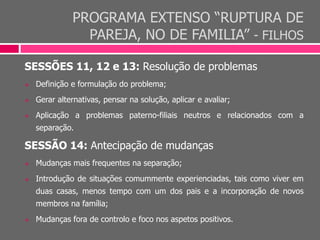 PROGRAMA EXTENSO “RUPTURA DE
PAREJA, NO DE FAMILIA” - FILHOS
SESSÕES 11, 12 e 13: Resolução de problemas
 Definição e formulação do problema;
 Gerar alternativas, pensar na solução, aplicar e avaliar;
 Aplicação a problemas paterno-filiais neutros e relacionados com a
separação.
SESSÃO 14: Antecipação de mudanças
 Mudanças mais frequentes na separação;
 Introdução de situações comummente experienciadas, tais como viver em
duas casas, menos tempo com um dos pais e a incorporação de novos
membros na família;
 Mudanças fora de controlo e foco nos aspetos positivos.
 