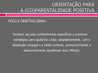 ORIENTAÇÃO PARA
A (CO)PARENTALIDADE POSITIVA
FOCO E OBJETIVO GERAL:
Fornecer aos pais conhecimentos específicos e promover
estratégias para ajudá-los a lidar, adaptativamente, com a
dissolução conjugal e a neste contexto, promover/manter o
desenvolvimento equilibrado do(s) filho(s).
 