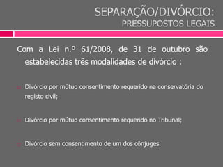 SEPARAÇÃO/DIVÓRCIO:
PRESSUPOSTOS LEGAIS
Com a Lei n.º 61/2008, de 31 de outubro são
estabelecidas três modalidades de divórcio :
 Divórcio por mútuo consentimento requerido na conservatória do
registo civil;
 Divórcio por mútuo consentimento requerido no Tribunal;
 Divórcio sem consentimento de um dos cônjuges.
 