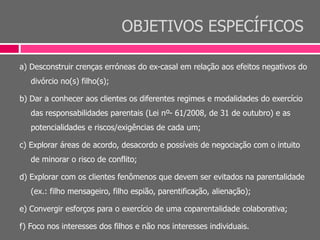 OBJETIVOS ESPECÍFICOS
a) Desconstruir crenças erróneas do ex-casal em relação aos efeitos negativos do
divórcio no(s) filho(s);
b) Dar a conhecer aos clientes os diferentes regimes e modalidades do exercício
das responsabilidades parentais (Lei nº- 61/2008, de 31 de outubro) e as
potencialidades e riscos/exigências de cada um;
c) Explorar áreas de acordo, desacordo e possíveis de negociação com o intuito
de minorar o risco de conflito;
d) Explorar com os clientes fenômenos que devem ser evitados na parentalidade
(ex.: filho mensageiro, filho espião, parentificação, alienação);
e) Convergir esforços para o exercício de uma coparentalidade colaborativa;
f) Foco nos interesses dos filhos e não nos interesses individuais.
 