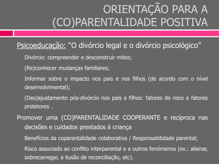 ORIENTAÇÃO PARA A
(CO)PARENTALIDADE POSITIVA
Psicoeducação: “O divórcio legal e o divórcio psicológico”
 Divórcio: compreender e desconstruir mitos;
 (Re)conhecer mudanças familiares;
 Informar sobre o impacto nos pais e nos filhos (de acordo com o nível
desenvolvimental);
 (Des)ajustamento pós-divórcio nos pais e filhos: fatores de risco e fatores
protetores .
Promover uma (CO)PARENTALIDADE COOPERANTE e recíproca nas
decisões e cuidados prestados à criança
 Benefícios da coparentalidade colaborativa / Responsabilidade parental;
 Risco associado ao conflito interparental e a outros fenómenos (ex.: alienar,
sobrecarregar, a ilusão de reconciliação, etc).
 