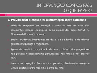 INTERVENÇÃO COM OS PAIS
O QUE FAZER?
1. Providenciar e enquadrar a informação sobre o divórcio
 Realidade frequente em Portugal - cerca de um em cada dois
casamentos termina em divórcio e, na maioria dos casos (67%), há
filhos envolvidos neste processo.
 Implica mudanças importantes no dia a dia da família e da criança,
gerando insegurança e fragilidades.
 Apesar de constituir uma situação de crise, o divórcio dos progenitores
não provoca necessariamente perturbações nos filhos e nos próprios
pais.
 Uma rutura conjugal e não uma rutura parental, não devendo ameaçar o
vínculo existente entre mãe-filho e entre pai-filho.
 