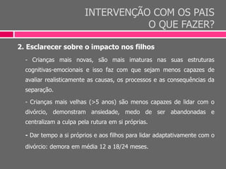 INTERVENÇÃO COM OS PAIS
O QUE FAZER?
2. Esclarecer sobre o impacto nos filhos
- Crianças mais novas, são mais imaturas nas suas estruturas
cognitivas-emocionais e isso faz com que sejam menos capazes de
avaliar realisticamente as causas, os processos e as consequências da
separação.
- Crianças mais velhas (>5 anos) são menos capazes de lidar com o
divórcio, demonstram ansiedade, medo de ser abandonadas e
centralizam a culpa pela rutura em si próprias.
- Dar tempo a si próprios e aos filhos para lidar adaptativamente com o
divórcio: demora em média 12 a 18/24 meses.
 