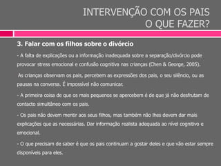 INTERVENÇÃO COM OS PAIS
O QUE FAZER?
3. Falar com os filhos sobre o divórcio
- A falta de explicações ou a informação inadequada sobre a separação/divórcio pode
provocar stress emocional e confusão cognitiva nas crianças (Chen & George, 2005).
-As crianças observam os pais, percebem as expressões dos pais, o seu silêncio, ou as
pausas na conversa. É impossível não comunicar.
- A primeira coisa de que os mais pequenos se apercebem é de que já não desfrutam de
contacto simultâneo com os pais.
- Os pais não devem mentir aos seus filhos, mas também não lhes devem dar mais
explicações que as necessárias. Dar informação realista adequada ao nível cognitivo e
emocional.
- O que precisam de saber é que os pais continuam a gostar deles e que vão estar sempre
disponíveis para eles.
 