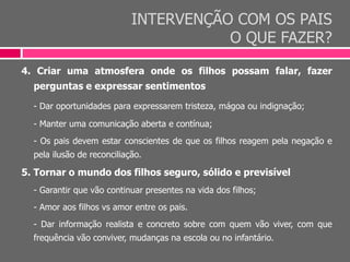 INTERVENÇÃO COM OS PAIS
O QUE FAZER?
4. Criar uma atmosfera onde os filhos possam falar, fazer
perguntas e expressar sentimentos
- Dar oportunidades para expressarem tristeza, mágoa ou indignação;
- Manter uma comunicação aberta e contínua;
- Os pais devem estar conscientes de que os filhos reagem pela negação e
pela ilusão de reconciliação.
5. Tornar o mundo dos filhos seguro, sólido e previsível
- Garantir que vão continuar presentes na vida dos filhos;
- Amor aos filhos vs amor entre os pais.
- Dar informação realista e concreto sobre com quem vão viver, com que
frequência vão conviver, mudanças na escola ou no infantário.
 