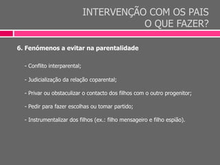 INTERVENÇÃO COM OS PAIS
O QUE FAZER?
6. Fenómenos a evitar na parentalidade
- Conflito interparental;
- Judicialização da relação coparental;
- Privar ou obstaculizar o contacto dos filhos com o outro progenitor;
- Pedir para fazer escolhas ou tomar partido;
- Instrumentalizar dos filhos (ex.: filho mensageiro e filho espião).
 