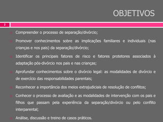 OBJETIVOS
2
 Compreender o processo de separação/divórcio;
 Promover conhecimentos sobre as implicações familiares e individuais (nas
crianças e nos pais) da separação/divórcio;
 Identificar os principais fatores de risco e fatores protetores associados à
adaptação pós-divórcio nos pais e nas crianças;
 Aprofundar conhecimentos sobre o divórcio legal: as modalidades de divórcio e
de exercício das responsabilidades parentais;
 Reconhecer a importância dos meios extrajudiciais de resolução de conflitos;
 Conhecer o processo de avaliação e as modalidades de intervenção com os pais e
filhos que passam pela experiência da separação/divórcio ou pelo conflito
interparental;
 Análise, discussão e treino de casos práticos.
 
