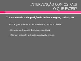 INTERVENÇÃO COM OS PAIS
O QUE FAZER?
7. Consistência na imposição de limites e regras, rotinas, etc
- Evitar gastos desnecessários e elevada condescendência;
- Recorrer a estratégias disciplinares positivas;
- Criar um ambiente ordenado, previsível e seguro.
 