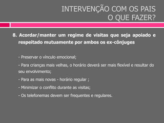 INTERVENÇÃO COM OS PAIS
O QUE FAZER?
8. Acordar/manter um regime de visitas que seja apoiado e
respeitado mutuamente por ambos os ex-cônjuges
- Preservar o vínculo emocional;
- Para crianças mais velhas, o horário deverá ser mais flexível e resultar do
seu envolvimento;
- Para as mais novas - horário regular ;
- Minimizar o conflito durante as visitas;
- Os telefonemas devem ser frequentes e regulares.
 