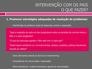 INTERVENÇÃO COM OS PAIS
O QUE FAZER?
1. Promover estratégias adequadas de resolução de problemas:
- Identificação do problema: áreas de desacordo, acordo e negociação:
“Qual a avaliação de cada um dos progenitores sobre os períodos de convívio entre o
filho e o outro progenitor?
“O que o/a preocupa quando o filho está com o outro pai?”
“Existe algum problema (i.e. incumprimentos, atrasos, cuidados, práticas educativas)
durante as visitas?”
- Gerar alternativas através da técnica de brainstorming;
- Competências de comunicação e negociação;
- Plano Parental (ex.: práticas educativas, agenda de comunicação).
 