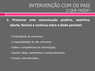 INTERVENÇÃO COM OS PAIS
O QUE FAZER?
2. Promover uma comunicação positiva, assertiva,
aberta, flexível e contínua entre a díade parental:
- A importância de comunicar;
- A impossibilidade de não comunicar;
- Estilos e competências de comunicação;
- Exprimir ideias, sentimentos e comportamentos;
- Prevenir mal-entendidos.
 