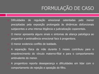 FORMULAÇÃO DE CASO
 Dificuldades de regulação emocional ostentadas pelo menor
precipitadas pela exposição prolongada às dinâmicas disfuncionais
subjacentes a uma intensa litigância e judicialização coparentais.
 O menor apresenta alguns sinais e sintomas de aliança patológica ao
progenitor e ambivalência emocional face à progenitora.
 O menor evidencia conflito de lealdade.
 A separação física da mãe durante 5 meses contribuiu para o
empobrecimento do vínculo materno-filial e para o comportamento
ambivalente do menor.
 A progenitora reporta desesperança e dificuldades em lidar com o
comportamento de rejeição e oposição do filho.
 