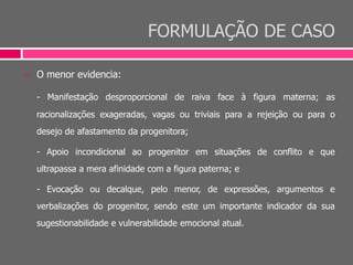 FORMULAÇÃO DE CASO
 O menor evidencia:
- Manifestação desproporcional de raiva face à figura materna; as
racionalizações exageradas, vagas ou triviais para a rejeição ou para o
desejo de afastamento da progenitora;
- Apoio incondicional ao progenitor em situações de conflito e que
ultrapassa a mera afinidade com a figura paterna; e
- Evocação ou decalque, pelo menor, de expressões, argumentos e
verbalizações do progenitor, sendo este um importante indicador da sua
sugestionabilidade e vulnerabilidade emocional atual.
 