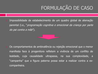 FORMULAÇÃO DE CASO
 Impossibilidade de estabelecimento de um quadro global de alienação
parental (i.e., “programação cognitiva e emocional da criança por parte
do pai contra a mãe”).
 Os comportamentos de ambivalência ou rejeição emocional que o menor
manifesta face à progenitora refletem a vivência de um conflito de
lealdade, cuja causalidade ultrapassa, na sua complexidade, a
“campanha” que a figura paterna possa estar a realizar contra a ex-
companheira.
 