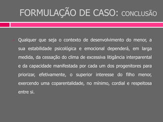 FORMULAÇÃO DE CASO: CONCLUSÃO
 Qualquer que seja o contexto de desenvolvimento do menor, a
sua estabilidade psicológica e emocional dependerá, em larga
medida, da cessação do clima de excessiva litigância interparental
e da capacidade manifestada por cada um dos progenitores para
priorizar, efetivamente, o superior interesse do filho menor,
exercendo uma coparentalidade, no mínimo, cordial e respeitosa
entre si.
 