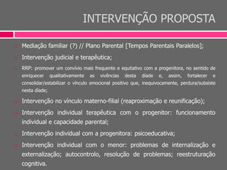 INTERVENÇÃO PROPOSTA
 Mediação familiar (?) // Plano Parental [Tempos Parentais Paralelos];
 Intervenção judicial e terapêutica;
 RRP: promover um convívio mais frequente e equitativo com a progenitora, no sentido de
enriquecer qualitativamente as vivências desta díade e, assim, fortalecer e
consolidar/estabilizar o vínculo emocional positivo que, inequivocamente, perdura/subsiste
nesta díade;
 Intervenção no vínculo materno-filial (reaproximação e reunificação);
 Intervenção individual terapêutica com o progenitor: funcionamento
individual e capacidade parental;
 Intervenção individual com a progenitora: psicoeducativa;
 Intervenção individual com o menor: problemas de internalização e
externalização; autocontrolo, resolução de problemas; reestruturação
cognitiva.
 