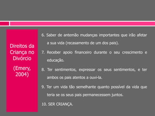 Direitos da
Criança no
Divórcio
(Emery,
2004)
6. Saber de antemão mudanças importantes que irão afetar
a sua vida (recasamento de um dos pais).
7. Receber apoio financeiro durante o seu crescimento e
educação.
8. Ter sentimentos, expressar os seus sentimentos, e ter
ambos os pais atentos a ouvi-la.
9. Ter um vida tão semelhante quanto possível da vida que
teria se os seus pais permanecessem juntos.
10. SER CRIANÇA.
 