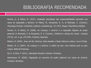 BIBLIOGRAFIA RECOMENDADA
 Pereira, A., & Matos, M. (2011). Avaliação psicológica das responsabilidades parentais nos
casos de separação e divórcio. In Matos, M., Gonçalves, R. A., & Machado, C. (Coords.),
Psicologia Forense: Contextos, práticas e desafios (pp. 311-347). Braga: Psiquilíbrios Edições.
 Pereira, A., & Matos, M. (2008). As crianças, o divórcio e a regulação litigiosa do poder
paternal. In Machado, C. & Gonçalves, R. A. (Coords.), Violência e vítimas de crimes - crianças
(3ª Ed., vol. 2, pp. 275-299). Coimbra: Quarteto.
 Ribeiro, M. (2007). Amor de Pai. Divórcio, Falso Assédio e Poder Paternal. Lisboa: Livros D’Hoje.
 Ribeiro, M. S. (2007). As crianças e o divórcio. O diário de Ana. Uma história para os pais.
Lisboa: Editorial Presença.
 Sá, E., & Silva, F. (2011). Alienação Parental. Coimbra: Almedina
 Sottomayor, M. (2002). Regulação do exercício do poder paternal nos casos de divórcio.
Coimbra: Almedina.
 