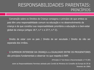 RESPONSABILIDADES PARENTAIS:
PRINCÍPIOS
 Convenção sobre os Direitos da Criança consagrou o princípio de que ambos os
pais têm uma responsabilidade comum na educação e no desenvolvimento da
criança e de que constitui sua responsabilidade prioritária a educação e o bem-estar
global da criança (artigos 18.º, n.º 1 e 27.º, n.º 2).
 Direito de estar com os pais / Direito de ser escutada / Direito de não ser
separada dos irmãos.
 O SUPERIOR INTERESSE DA CRIANÇA e a IGUALDADE ENTRE OS PROGENITORES
são princípios fundamentais a observar no que respeita à RRP.
(Princípio 2.º do Anexo à Recomendação n.º R (84)
sobre as Responsabilidades Parentais adotada pelo Comité de Ministros do Conselho da Europa de 28 de
fevereiro de 1984)
 
