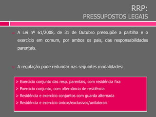RRP:
PRESSUPOSTOS LEGAIS
 A Lei nº 61/2008, de 31 de Outubro pressupõe a partilha e o
exercício em comum, por ambos os pais, das responsabilidades
parentais.
 A regulação pode redundar nas seguintes modalidades:
 Exercício conjunto das resp. parentais, com residência fixa
 Exercício conjunto, com alternância de residência
 Residência e exercício conjuntos com guarda alternada
 Residência e exercício únicos/exclusivos/unilaterais
 