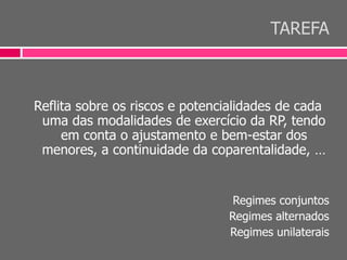 TAREFA
Reflita sobre os riscos e potencialidades de cada
uma das modalidades de exercício da RP, tendo
em conta o ajustamento e bem-estar dos
menores, a continuidade da coparentalidade, …
Regimes conjuntos
Regimes alternados
Regimes unilaterais
 