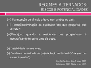 REGIMES ALTERNADOS:
RISCOS E POTENCIALIDADES
(+) Manutenção de vínculo afetivo com ambos os pais;
(+) Redução/eliminação da dualidade “pai que educa/pai que
diverte”;
(+)Vantajoso quando a residência dos progenitores é
geograficamente perto uma da outra.
(-) Instabilidade nos menores;
(-) Constante necessidade de (re)adaptação contextual (“Crianças com
a casa às costas”).
(ex.: Fariña, Arce, Seijo & Novo, 2002;
Sottomayor, 2002; Ribeiro et al., 1992)
 