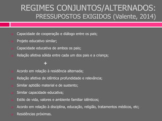 REGIMES CONJUNTOS/ALTERNADOS:
PRESSUPOSTOS EXIGIDOS (Valente, 2014)
 Capacidade de cooperação e diálogo entre os pais;
 Projeto educativo similar;
 Capacidade educativa de ambos os pais;
 Relação afetiva sólida entre cada um dos pais e a criança;
+
 Acordo em relação à residência alternada;
 Relação afetiva de idêntica profundidade e relevância;
 Similar aptidão material e de sustento;
 Similar capacidade educativa;
 Estilo de vida, valores e ambiente familiar idênticos;
 Acordo em relação à disciplina, educação, religião, tratamentos médicos, etc;
 Residências próximas.
 