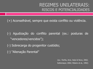 REGIMES UNILATERAIS:
RISCOS E POTENCIALIDADES
(+) Aconselhável, sempre que exista conflito ou violência.
(-) Agudização do conflito parental (ex.: posturas de
“vencedores/vencidos”);
(-) Sobrecarga do progenitor custódio;
(-) “Alienação Parental”
(ex.: Fariña, Arce, Seijo & Novo, 2002;
Sottomayor, 2002; Ribeiro et al., 1992)
 