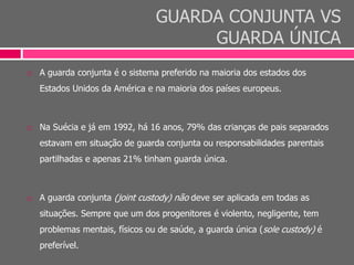 GUARDA CONJUNTA VS
GUARDA ÚNICA
 A guarda conjunta é o sistema preferido na maioria dos estados dos
Estados Unidos da América e na maioria dos países europeus.
 Na Suécia e já em 1992, há 16 anos, 79% das crianças de pais separados
estavam em situação de guarda conjunta ou responsabilidades parentais
partilhadas e apenas 21% tinham guarda única.
 A guarda conjunta (joint custody) não deve ser aplicada em todas as
situações. Sempre que um dos progenitores é violento, negligente, tem
problemas mentais, físicos ou de saúde, a guarda única (sole custody) é
preferível.
 