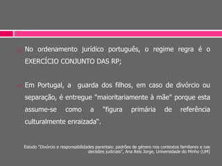  No ordenamento jurídico português, o regime regra é o
EXERCÍCIO CONJUNTO DAS RP;
 Em Portugal, a guarda dos filhos, em caso de divórcio ou
separação, é entregue "maioritariamente à mãe" porque esta
assume-se como a "figura primária de referência
culturalmente enraizada“.
Estudo "Divórcio e responsabilidades parentais: padrões de género nos contextos familiares e nas
decisões judiciais", Ana Reis Jorge, Universidade do Minho (UM)
 