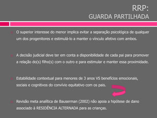 RRP:
GUARDA PARTILHADA
 O superior interesse do menor implica evitar a separação psicológica de qualquer
um dos progenitores e estimulá-lo a manter o vínculo afetivo com ambos.
 A decisão judicial deve ter em conta a disponibilidade de cada pai para promover
a relação do(s) filho(s) com o outro e para estimular e manter essa proximidade.
 Estabilidade contextual para menores de 3 anos VS benefícios emocionais,
sociais e cognitivos do convívio equitativo com os pais.
 Revisão meta analítica de Bauserman (2002) não apoia a hipótese de dano
associado à RESIDÊNCIA ALTERNADA para as crianças.
 