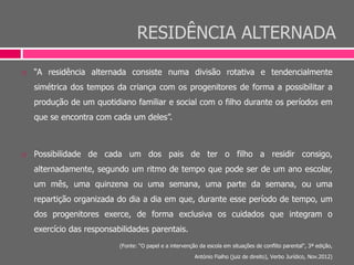 RESIDÊNCIA ALTERNADA
 “A residência alternada consiste numa divisão rotativa e tendencialmente
simétrica dos tempos da criança com os progenitores de forma a possibilitar a
produção de um quotidiano familiar e social com o filho durante os períodos em
que se encontra com cada um deles”.
 Possibilidade de cada um dos pais de ter o filho a residir consigo,
alternadamente, segundo um ritmo de tempo que pode ser de um ano escolar,
um mês, uma quinzena ou uma semana, uma parte da semana, ou uma
repartição organizada do dia a dia em que, durante esse período de tempo, um
dos progenitores exerce, de forma exclusiva os cuidados que integram o
exercício das responsabilidades parentais.
(Fonte: “O papel e a intervenção da escola em situações de conflito parental“, 3ª edição,
António Fialho (juiz de direito), Verbo Jurídico, Nov.2012)
 