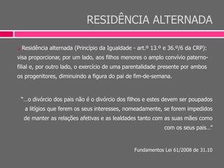 RESIDÊNCIA ALTERNADA
 Residência alternada (Princípio da Igualdade - art.º 13.º e 36.º/6 da CRP):
visa proporcionar, por um lado, aos filhos menores o amplo convívio paterno-
filial e, por outro lado, o exercício de uma parentalidade presente por ambos
os progenitores, diminuindo a figura do pai de fim-de-semana.
“…o divórcio dos pais não é o divórcio dos filhos e estes devem ser poupados
a litígios que ferem os seus interesses, nomeadamente, se forem impedidos
de manter as relações afetivas e as lealdades tanto com as suas mães como
com os seus pais…”
Fundamentos Lei 61/2008 de 31.10
 