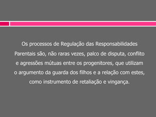 Os processos de Regulação das Responsabilidades
Parentais são, não raras vezes, palco de disputa, conflito
e agressões mútuas entre os progenitores, que utilizam
o argumento da guarda dos filhos e a relação com estes,
como instrumento de retaliação e vingança.
 
