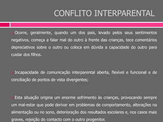 CONFLITO INTERPARENTAL
 Ocorre, geralmente, quando um dos pais, levado pelos seus sentimentos
negativos, começa a falar mal do outro à frente das crianças, tece comentários
depreciativos sobre o outro ou coloca em dúvida a capacidade do outro para
cuidar dos filhos.
 Incapacidade de comunicação interparental aberta, flexível e funcional e de
conciliação de pontos de vista divergentes;
 Esta situação origina um enorme sofrimento às crianças, provocando sempre
um mal-estar que pode derivar em problemas de comportamento, alterações na
alimentação ou no sono, deterioração dos resultados escolares e, nos casos mais
graves, rejeição do contacto com o outro progenitor.
 