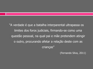 “A verdade é que a batalha interparental ultrapassa os
limites dos foros judiciais, firmando-se como uma
questão pessoal, na qual pai e mãe pretendem atingir
o outro, procurando afetar a relação deste com as
crianças”
(Fernando Silva, 2011)
 