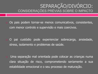 SEPARAÇÃO/DIVÓRCIO:
CONSIDERAÇÕES PRÉVIAS SOBRE O IMPACTO
 Os pais podem tornar-se menos comunicativos, consistentes,
com menor controlo e supervisão e mais coercivos.
 O pai custódio pode experienciar sobrecarga, ansiedade,
stress, isolamento e problemas de saúde.
 Uma separação mal orientada pode colocar as crianças numa
clara situação de risco, comprometendo seriamente a sua
estabilidade emocional e o seu processo de maturação.
 