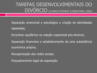 TAREFAS DESENVOLVIMENTAIS DO
DIVÓRCIO (CLARKE-STEWART & BRENTANO, 2006)
 Separação emocional e psicológica e criação de identidades
separadas;
 Encontrar equilíbrios na relação coparental pós-divórcio;
 Separação financeira e estabelecimento de uma subsistência
económica própria;
 Reorganização das redes sociais;
 Enquadramento legal da separação.
 