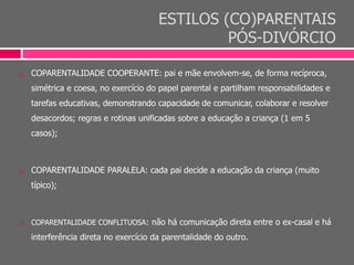 ESTILOS (CO)PARENTAIS
PÓS-DIVÓRCIO
 COPARENTALIDADE COOPERANTE: pai e mãe envolvem-se, de forma recíproca,
simétrica e coesa, no exercício do papel parental e partilham responsabilidades e
tarefas educativas, demonstrando capacidade de comunicar, colaborar e resolver
desacordos; regras e rotinas unificadas sobre a educação a criança (1 em 5
casos);
 COPARENTALIDADE PARALELA: cada pai decide a educação da criança (muito
típico);
 COPARENTALIDADE CONFLITUOSA: não há comunicação direta entre o ex-casal e há
interferência direta no exercício da parentalidade do outro.
 