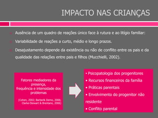 IMPACTO NAS CRIANÇAS
 Ausência de um quadro de reações único face à rutura e ao litígio familiar:
 Variabilidade de reações a curto, médio e longo prazos.
 Desajustamento depende da existência ou não de conflito entre os pais e da
qualidade das relações entre pais e filhos (Mucchielli, 2002).
• Psicopatologia dos progenitores
• Recursos financeiros da família
• Práticas parentais
• Envolvimento do progenitor não
residente
• Conflito parental
Fatores mediadores da
presença,
frequência e intensidade dos
problemas
(Cohen, 2002; Barber& Demo, 2006;
Clarke-Stewart & Brentano, 2006)
 