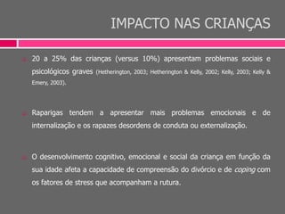 IMPACTO NAS CRIANÇAS
 20 a 25% das crianças (versus 10%) apresentam problemas sociais e
psicológicos graves (Hetherington, 2003; Hetherington & Kelly, 2002; Kelly, 2003; Kelly &
Emery, 2003).
 Raparigas tendem a apresentar mais problemas emocionais e de
internalização e os rapazes desordens de conduta ou externalização.
 O desenvolvimento cognitivo, emocional e social da criança em função da
sua idade afeta a capacidade de compreensão do divórcio e de coping com
os fatores de stress que acompanham a rutura.
 